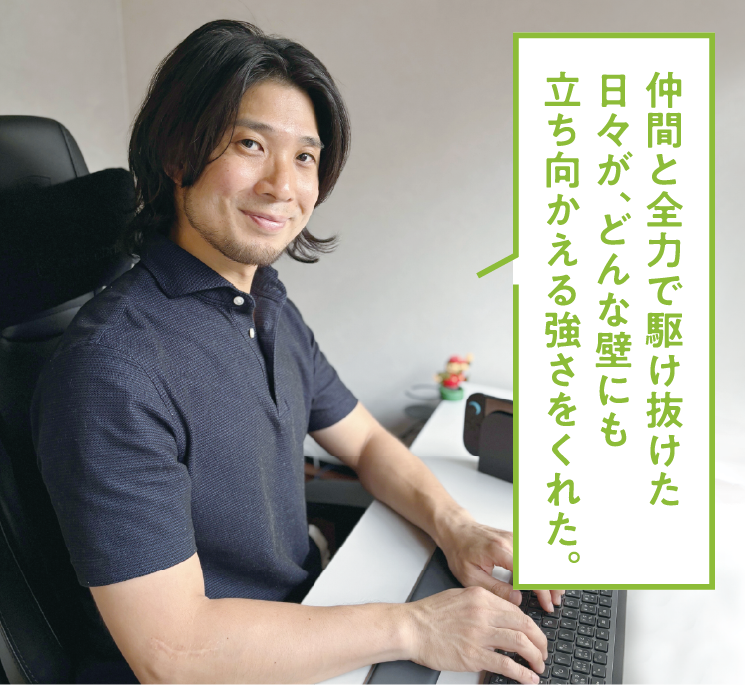 仲間と全力で駆け抜けた日々が、どんな壁にも立ち向かえる強さをくれた。