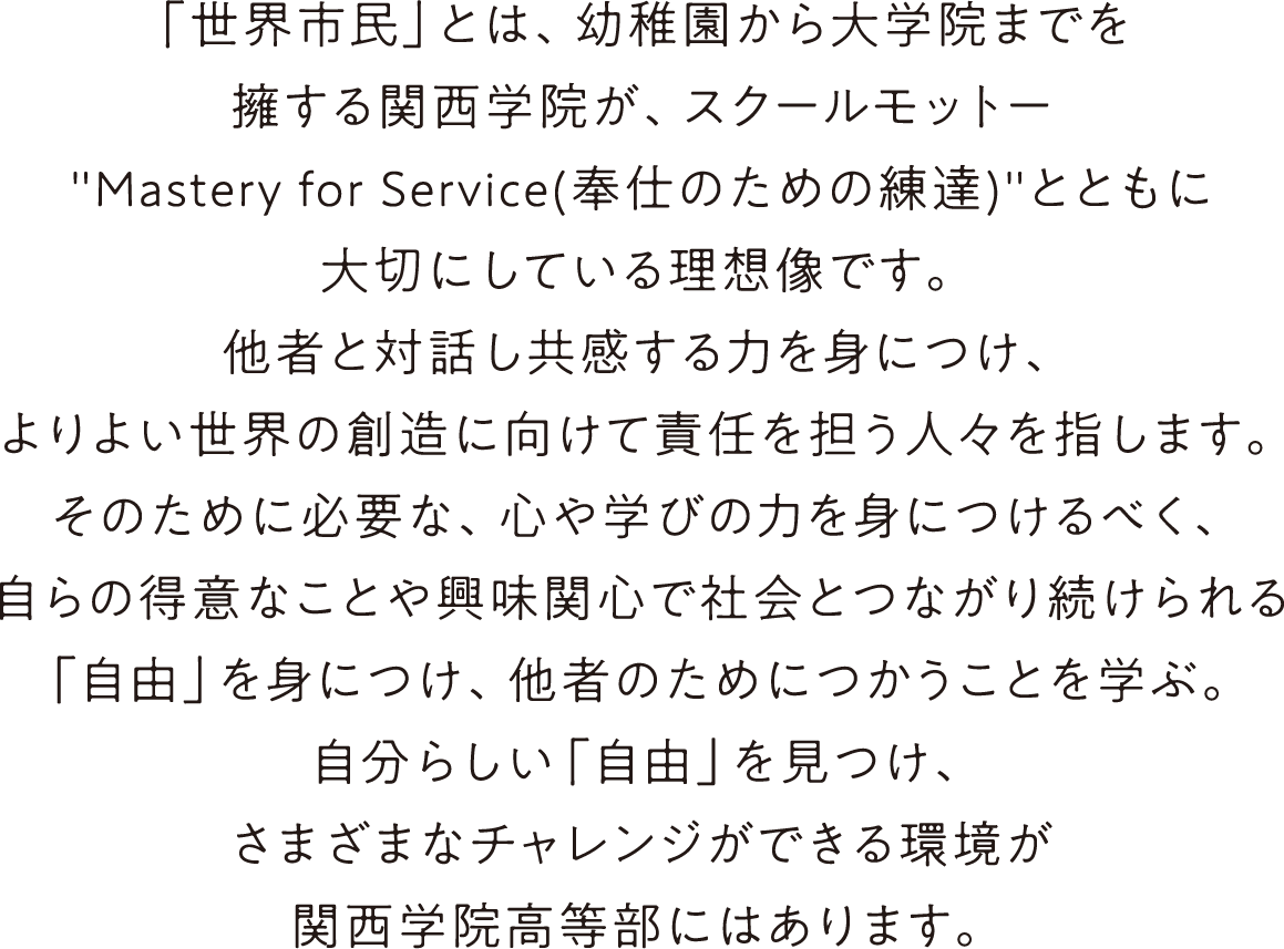「世界市民」とは、幼稚園から大学院までを擁する関西学院が、スクールモットー'Mastery for Service(奉仕のための練達)'とともに大切にしている理想像です。他者と対話し共感する力を身につけ、よりよい世界の創造に向けて責任を担う人々を指します。そのために必要な、心や学びの力を身につけるべく、自らの得意なことや興味関心で社会とつながり続けられる「自由」を身につけ、他者のためにつかうことを学ぶ。自分らしい「自由」を見つけ、さまざまなチャレンジができる環境が関西学院高等部にはあります。