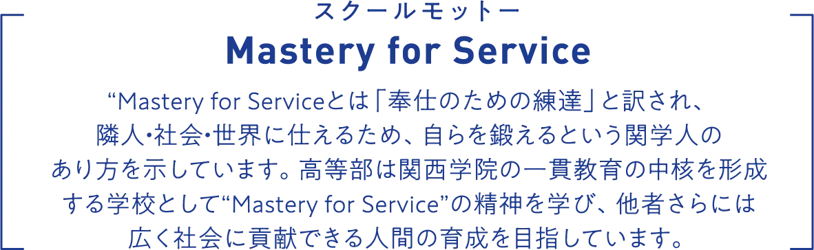 スクールモットーMastery for Service“Mastery for Serviceとは「奉仕のための練達」と訳され、隣人・社会・世界に仕えるため、自らを鍛えるという関学人のあり方を示しています。高等部は関西学院の一貫教育の中核を形成する学校として“Mastery for Service”の精神を学び、他者さらには広く社会に貢献できる人間の育成を目指しています。