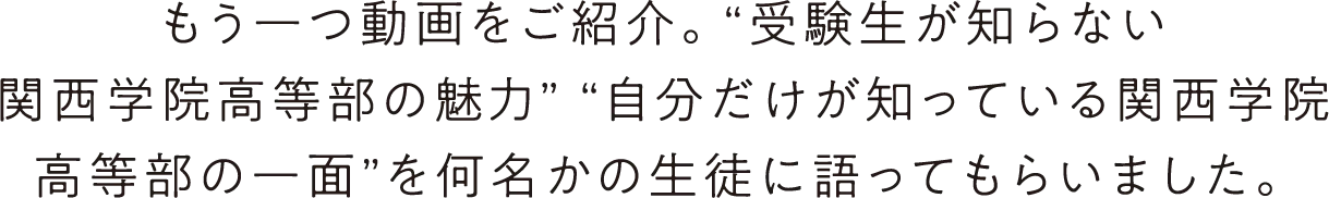 もう一つ動画をご紹介。“受験生が知らない関西学院高等部の魅力” “自分だけが知っている関西学院高等部の一面”を何名かの生徒に語ってもらいました。