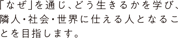 「なぜ」を通じ、どう生きるかを学び、隣人・社会・世界に仕える人となることを目指します。
