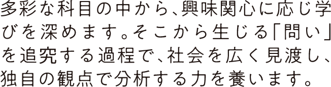 多彩な科目の中から、興味関心に応じ学びを深めます。そこから生じる「問い」を追究する過程で、社会を広く見渡し、独自の観点で分析する力を養います。