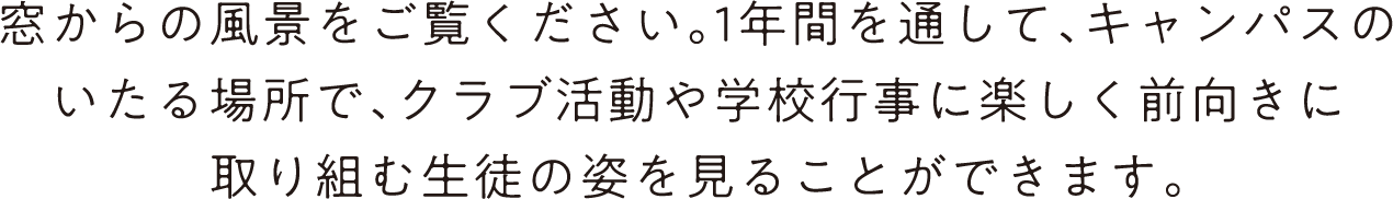窓からの風景をご覧ください。1年間を通して、キャンパスのいたる場所で、クラブ活動や学校行事に楽しく前向きに取り組む生徒の姿を見ることができます。