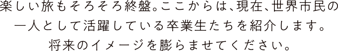 楽しい旅もそろそろ終盤。ここからは、現在、世界市民の一人として活躍している卒業生たちを紹介します。将来のイメージを膨らませてください。